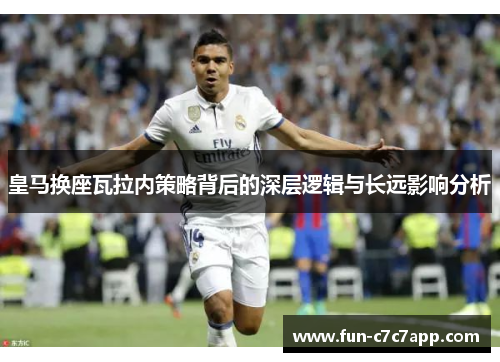 皇马换座瓦拉内策略背后的深层逻辑与长远影响分析 皇马换座瓦拉内策略背后的深层逻辑与长远影响分析