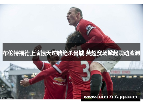 布伦特福德上演惊天逆转绝杀曼城 英超赛场掀起震动波澜