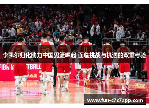 李凯尔归化助力中国男篮崛起 面临挑战与机遇的双重考验