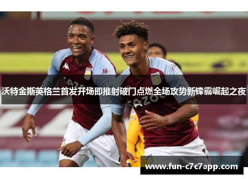 沃特金斯英格兰首发开场即推射破门点燃全场攻势新锋霸崛起之夜 沃特金斯英格兰首发开场即推射破门点燃全场攻势新锋霸崛起之夜